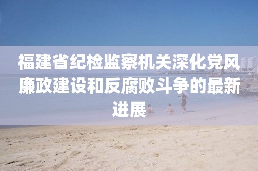 福建省紀(jì)檢監(jiān)察機(jī)關(guān)深化黨風(fēng)廉政建設(shè)和反腐敗斗爭(zhēng)的最新進(jìn)展