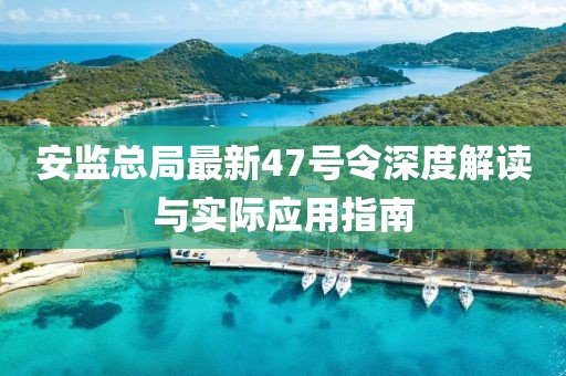 安監(jiān)總局最新47號令深度解讀與實際應用指南