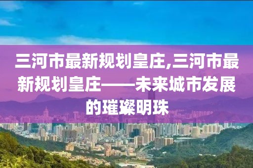 三河市最新規(guī)劃皇莊,三河市最新規(guī)劃皇莊——未來城市發(fā)展的璀璨明珠
