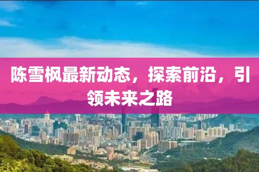 陳雪楓最新動(dòng)態(tài)，探索前沿，引領(lǐng)未來之路