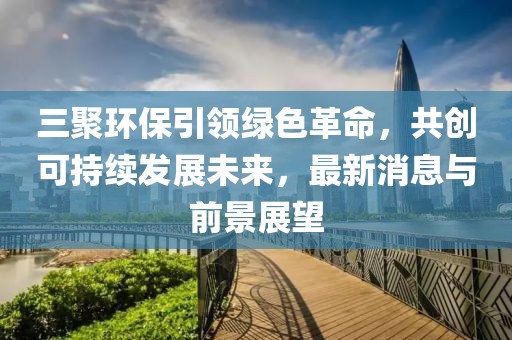 三聚環(huán)保引領(lǐng)綠色革命，共創(chuàng)可持續(xù)發(fā)展未來(lái)，最新消息與前景展望