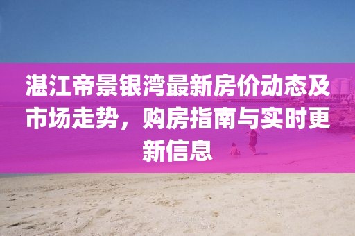 湛江帝景銀灣最新房價動態(tài)及市場走勢，購房指南與實時更新信息