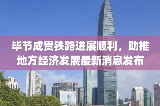 畢節(jié)成貴鐵路進(jìn)展順利，助推地方經(jīng)濟(jì)發(fā)展最新消息發(fā)布