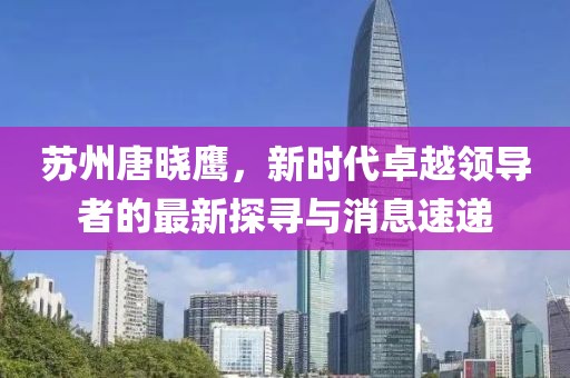 蘇州唐曉鷹，新時代卓越領(lǐng)導(dǎo)者的最新探尋與消息速遞