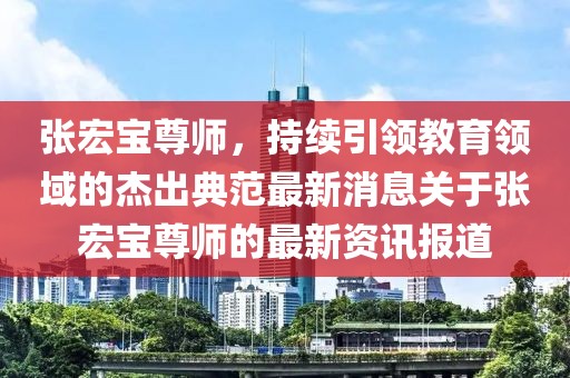張宏寶尊師，持續(xù)引領(lǐng)教育領(lǐng)域的杰出典范最新消息關(guān)于張宏寶尊師的最新資訊報道