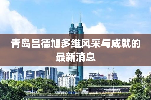 青島呂德旭多維風(fēng)采與成就的最新消息