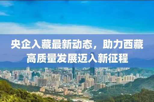 央企入藏最新動(dòng)態(tài)，助力西藏高質(zhì)量發(fā)展邁入新征程