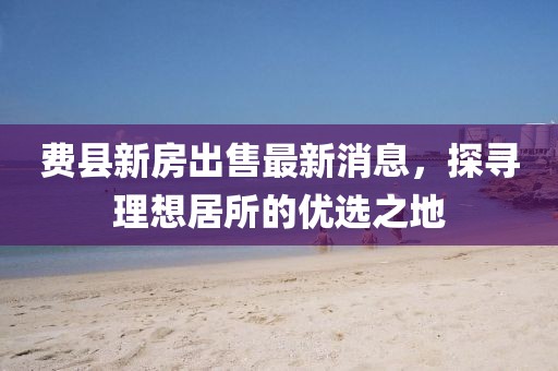費(fèi)縣新房出售最新消息，探尋理想居所的優(yōu)選之地