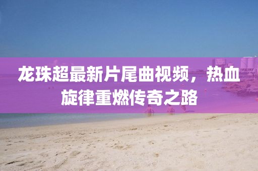 龍珠超最新片尾曲視頻，熱血旋律重燃傳奇之路