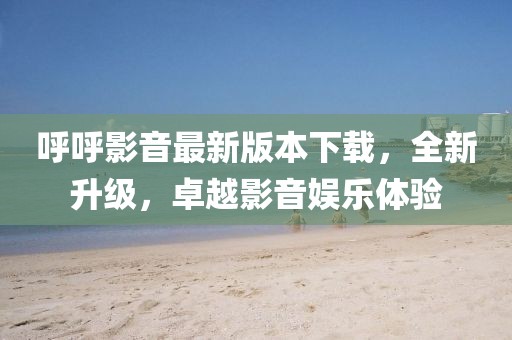 呼呼影音最新版本下載，全新升級，卓越影音娛樂體驗(yàn)