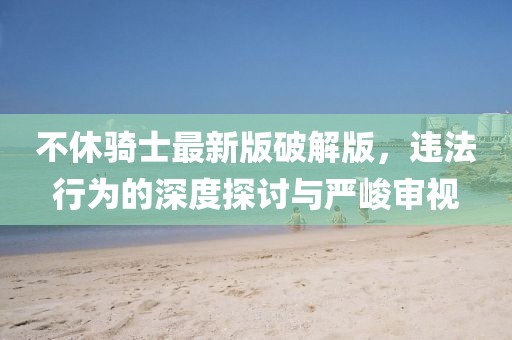 不休騎士最新版破解版，違法行為的深度探討與嚴(yán)峻審視