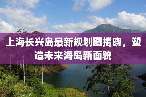 上海長(zhǎng)興島最新規(guī)劃圖揭曉，塑造未來(lái)海島新面貌