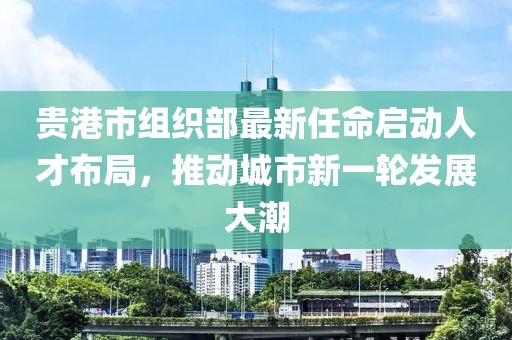 貴港市組織部最新任命啟動(dòng)人才布局，推動(dòng)城市新一輪發(fā)展大潮