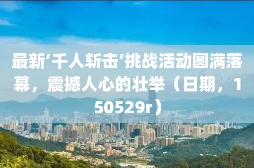 最新‘千人斬?fù)簟魬?zhàn)活動圓滿落幕，震撼人心的壯舉（日期，150529r）