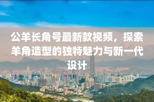 公羊長(zhǎng)角號(hào)最新款視頻，探索羊角造型的獨(dú)特魅力與新一代設(shè)計(jì)