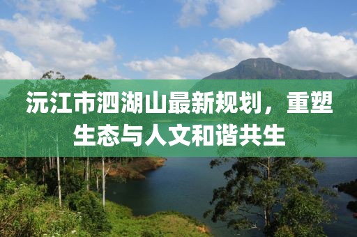 沅江市泗湖山最新規(guī)劃，重塑生態(tài)與人文和諧共生