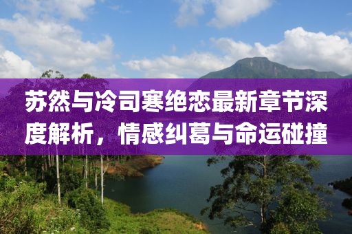 蘇然與冷司寒絕戀最新章節(jié)深度解析，情感糾葛與命運(yùn)碰撞