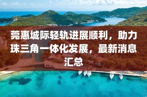 莞惠城際輕軌進(jìn)展順利，助力珠三角一體化發(fā)展，最新消息匯總