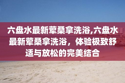 六盤水最新葷桑拿洗浴,六盤水最新葷桑拿洗浴，體驗極致舒適與放松的完美結合