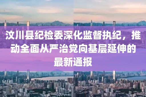 汶川縣紀檢委深化監(jiān)督執(zhí)紀，推動全面從嚴治黨向基層延伸的最新通報