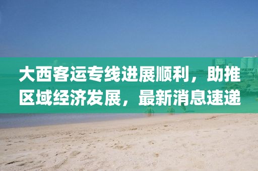 大西客運(yùn)專(zhuān)線進(jìn)展順利，助推區(qū)域經(jīng)濟(jì)發(fā)展，最新消息速遞