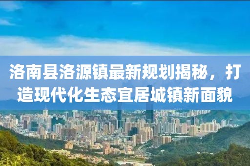 洛南縣洛源鎮(zhèn)最新規(guī)劃揭秘，打造現(xiàn)代化生態(tài)宜居城鎮(zhèn)新面貌
