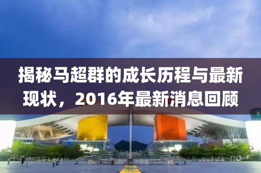 揭秘馬超群的成長歷程與最新現(xiàn)狀，2016年最新消息回顧