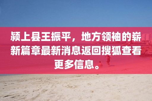 潁上縣王振平，地方領(lǐng)袖的嶄新篇章最新消息返回搜狐查看更多信息。