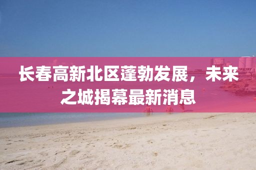 長春高新北區(qū)蓬勃發(fā)展，未來之城揭幕最新消息