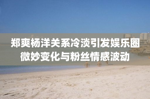 鄭爽楊洋關(guān)系冷淡引發(fā)娛樂圈微妙變化與粉絲情感波動