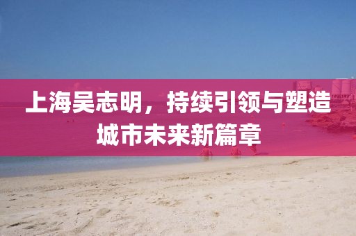 上海吳志明，持續(xù)引領(lǐng)與塑造城市未來新篇章