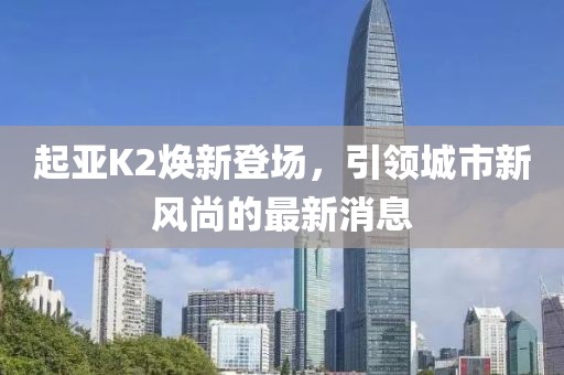 起亞K2煥新登場(chǎng)，引領(lǐng)城市新風(fēng)尚的最新消息