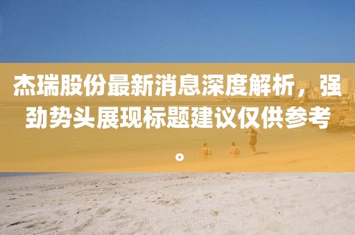 杰瑞股份最新消息深度解析，強(qiáng)勁勢頭展現(xiàn)標(biāo)題建議僅供參考。