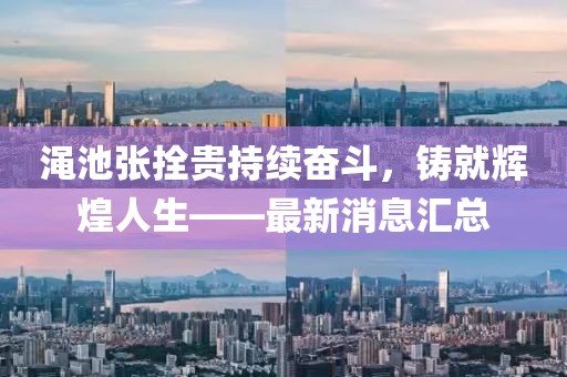 澠池張拴貴持續(xù)奮斗，鑄就輝煌人生——最新消息匯總