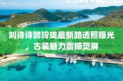 劉詩詩醉玲瓏最新路透照曝光，古裝魅力震撼熒屏