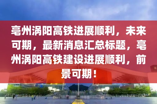 亳州渦陽高鐵進(jìn)展順利，未來可期，最新消息匯總標(biāo)題，亳州渦陽高鐵建設(shè)進(jìn)展順利，前景可期！