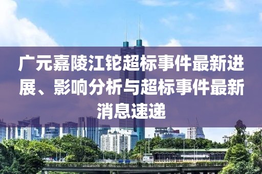 廣元嘉陵江鉈超標(biāo)事件最新進(jìn)展、影響分析與超標(biāo)事件最新消息速遞