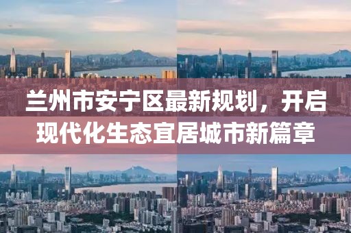 蘭州市安寧區(qū)最新規(guī)劃，開啟現(xiàn)代化生態(tài)宜居城市新篇章