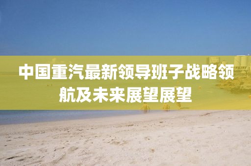 中國(guó)重汽最新領(lǐng)導(dǎo)班子戰(zhàn)略領(lǐng)航及未來(lái)展望展望