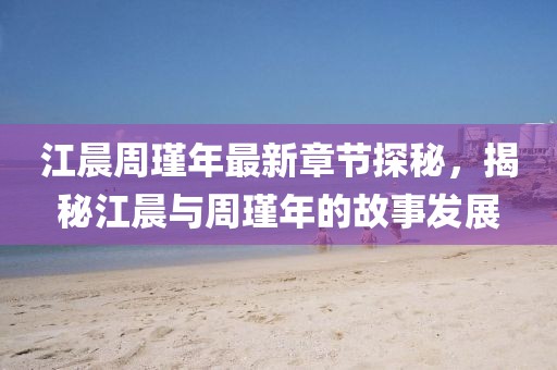 江晨周瑾年最新章節(jié)探秘，揭秘江晨與周瑾年的故事發(fā)展