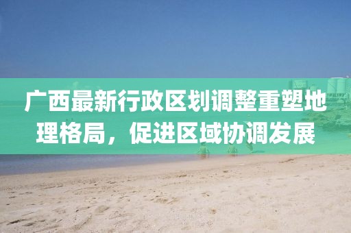 廣西最新行政區(qū)劃調整重塑地理格局，促進區(qū)域協(xié)調發(fā)展