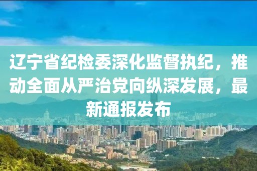 遼寧省紀檢委深化監(jiān)督執(zhí)紀，推動全面從嚴治黨向縱深發(fā)展，最新通報發(fā)布