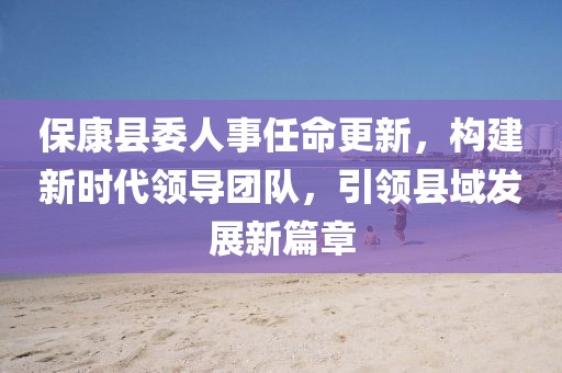 ?？悼h委人事任命更新，構(gòu)建新時(shí)代領(lǐng)導(dǎo)團(tuán)隊(duì)，引領(lǐng)縣域發(fā)展新篇章