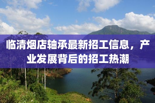 臨清煙店軸承最新招工信息，產(chǎn)業(yè)發(fā)展背后的招工熱潮