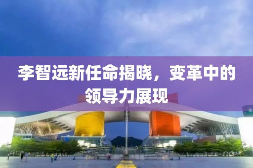 李智遠(yuǎn)新任命揭曉，變革中的領(lǐng)導(dǎo)力展現(xiàn)