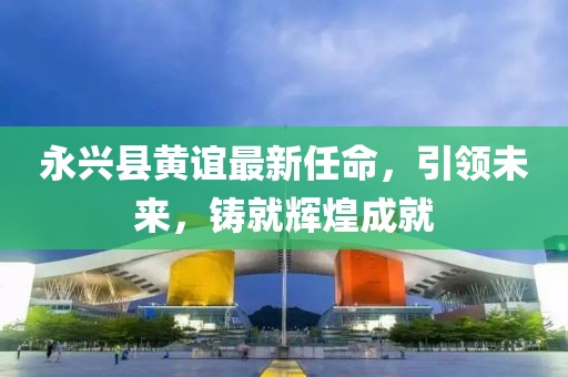 永興縣黃誼最新任命，引領(lǐng)未來，鑄就輝煌成就