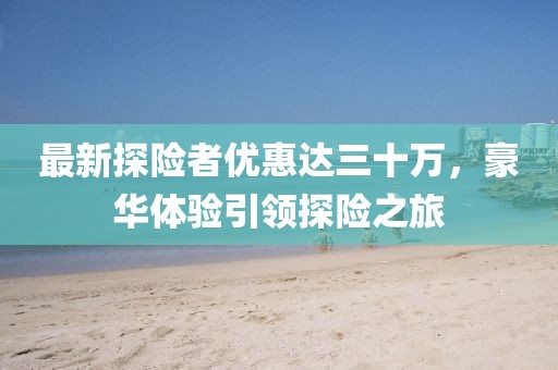 最新探險者優(yōu)惠達三十萬，豪華體驗引領(lǐng)探險之旅