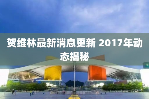 賀維林最新消息更新 2017年動態(tài)揭秘