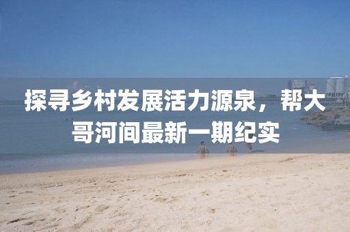 探尋鄉(xiāng)村發(fā)展活力源泉，幫大哥河間最新一期紀(jì)實
