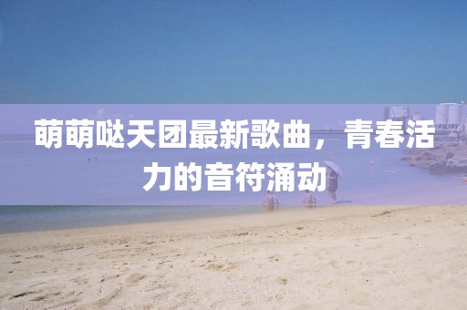 萌萌噠天團(tuán)最新歌曲，青春活力的音符涌動(dòng)